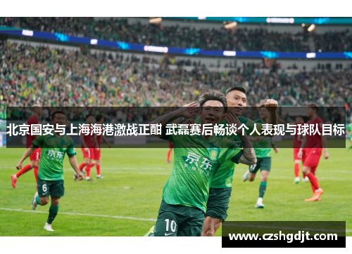 北京国安与上海海港激战正酣 武磊赛后畅谈个人表现与球队目标