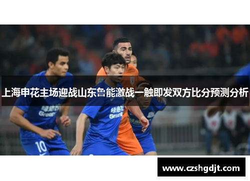 上海申花主场迎战山东鲁能激战一触即发双方比分预测分析